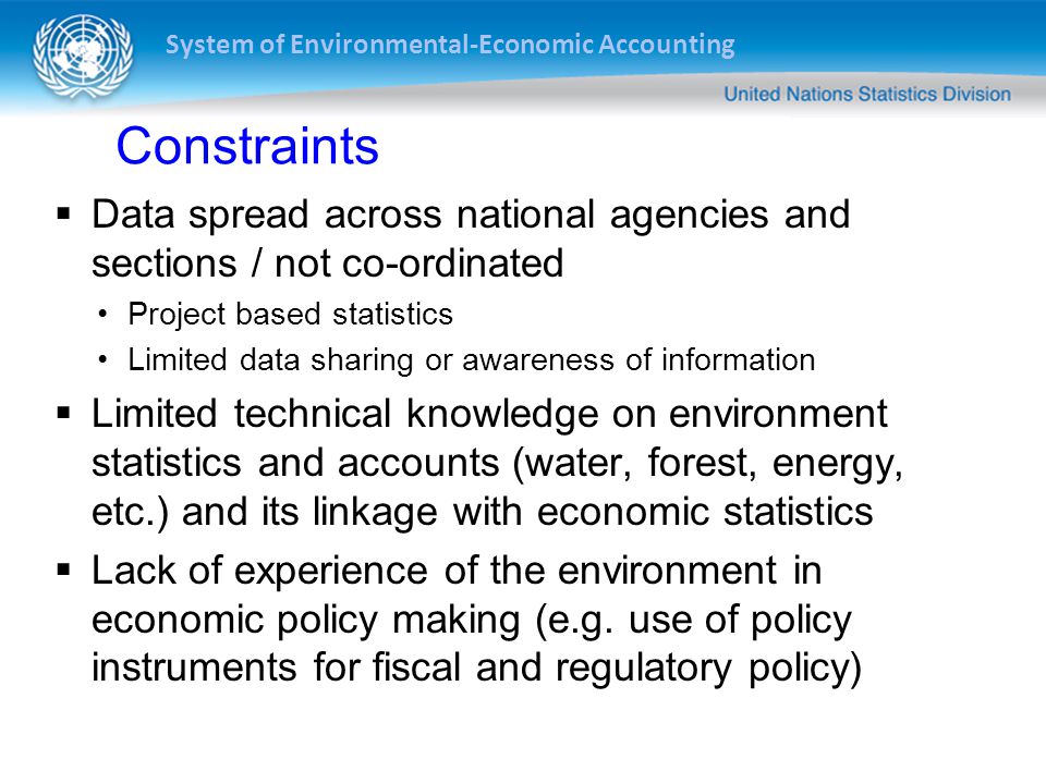 System of Environmental-Economic Accounting Constraints  Data spread across national agencies and sections / not co-ordinated Project based statistics Limited data sharing or awareness of information  Limited technical knowledge on environment statistics and accounts (water, forest, energy, etc.) and its linkage with economic statistics  Lack of experience of the environment in economic policy making (e.g.