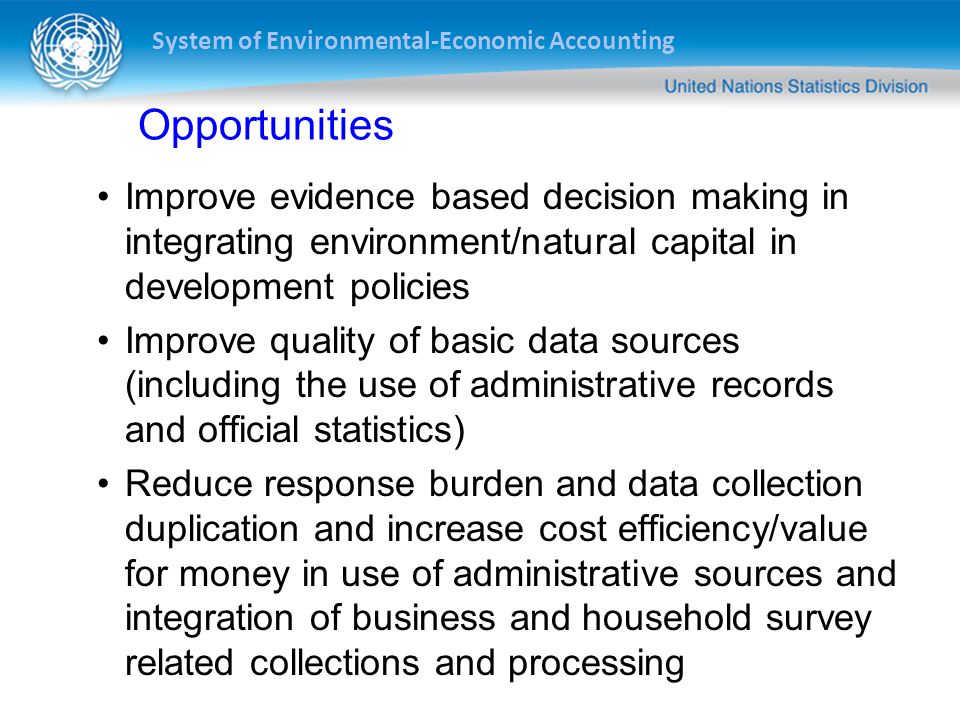 System of Environmental-Economic Accounting Opportunities Improve evidence based decision making in integrating environment/natural capital in development policies Improve quality of basic data sources (including the use of administrative records and official statistics) Reduce response burden and data collection duplication and increase cost efficiency/value for money in use of administrative sources and integration of business and household survey related collections and processing