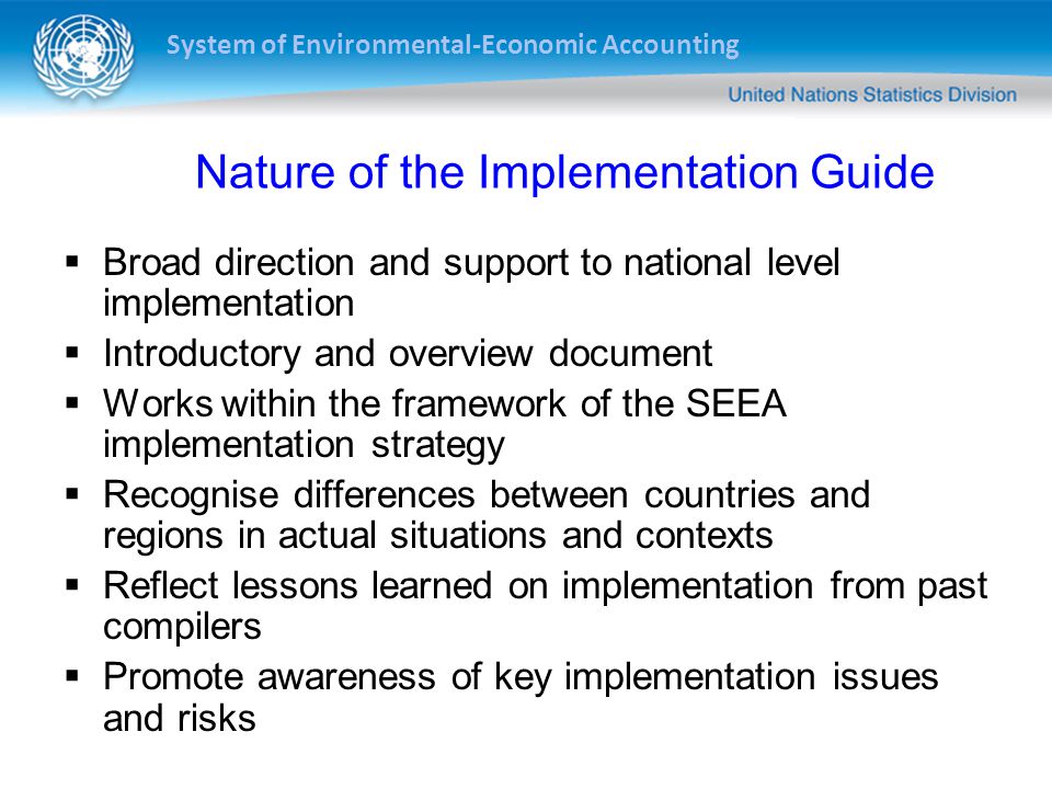 System of Environmental-Economic Accounting Nature of the Implementation Guide  Broad direction and support to national level implementation  Introductory and overview document  Works within the framework of the SEEA implementation strategy  Recognise differences between countries and regions in actual situations and contexts  Reflect lessons learned on implementation from past compilers  Promote awareness of key implementation issues and risks