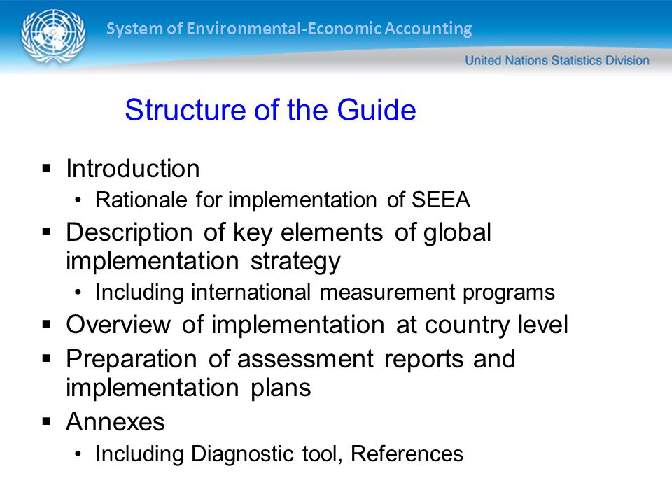 System of Environmental-Economic Accounting Structure of the Guide  Introduction Rationale for implementation of SEEA  Description of key elements of global implementation strategy Including international measurement programs  Overview of implementation at country level  Preparation of assessment reports and implementation plans  Annexes Including Diagnostic tool, References