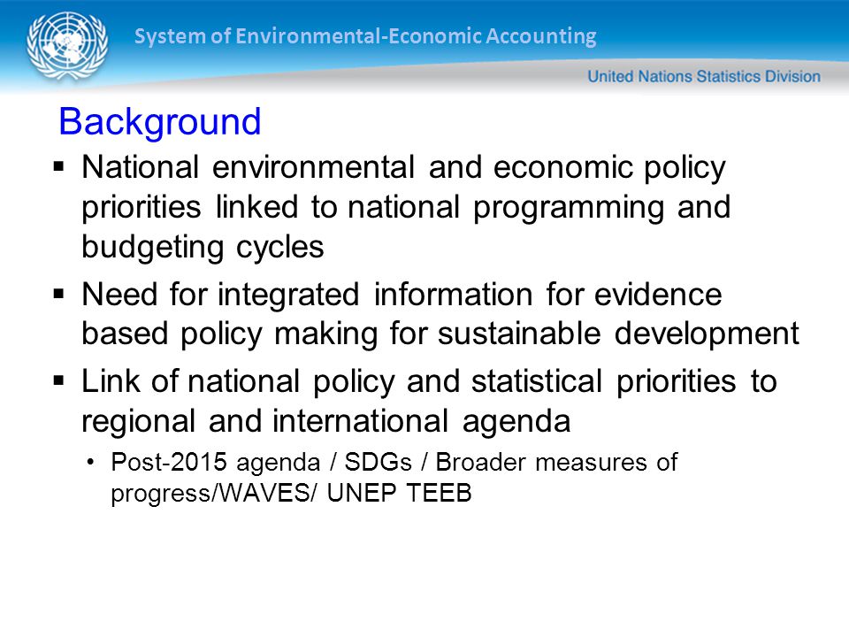 System of Environmental-Economic Accounting Background  National environmental and economic policy priorities linked to national programming and budgeting cycles  Need for integrated information for evidence based policy making for sustainable development  Link of national policy and statistical priorities to regional and international agenda Post-2015 agenda / SDGs / Broader measures of progress/WAVES/ UNEP TEEB