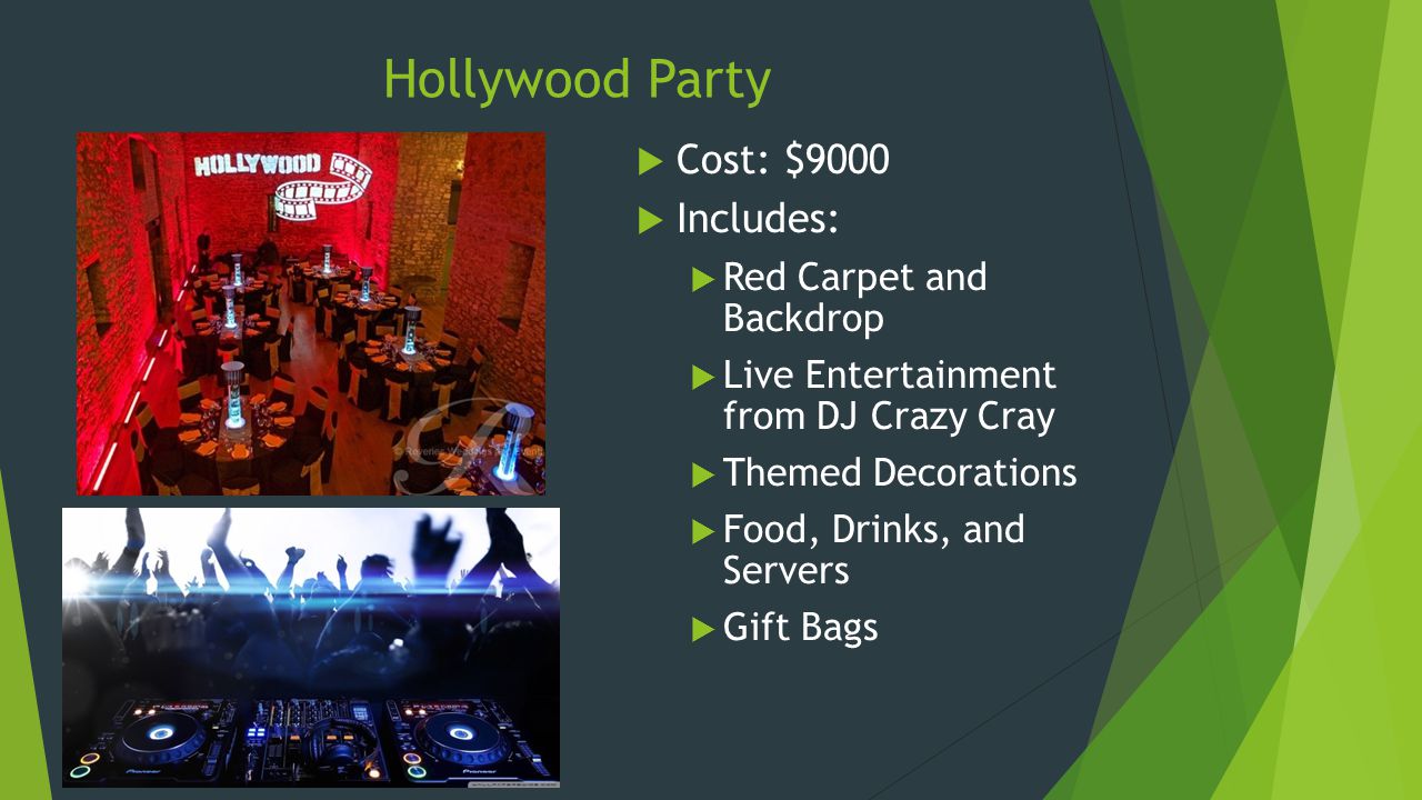 Hollywood Party  Cost: $9000  Includes:  Red Carpet and Backdrop  Live Entertainment from DJ Crazy Cray  Themed Decorations  Food, Drinks, and Servers  Gift Bags