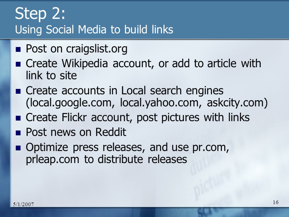 5/1/ Step 2: Using Social Media to build links Post on craigslist.org Create Wikipedia account, or add to article with link to site Create accounts in Local search engines (local.google.com, local.yahoo.com, askcity.com) Create Flickr account, post pictures with links Post news on Reddit Optimize press releases, and use pr.com, prleap.com to distribute releases