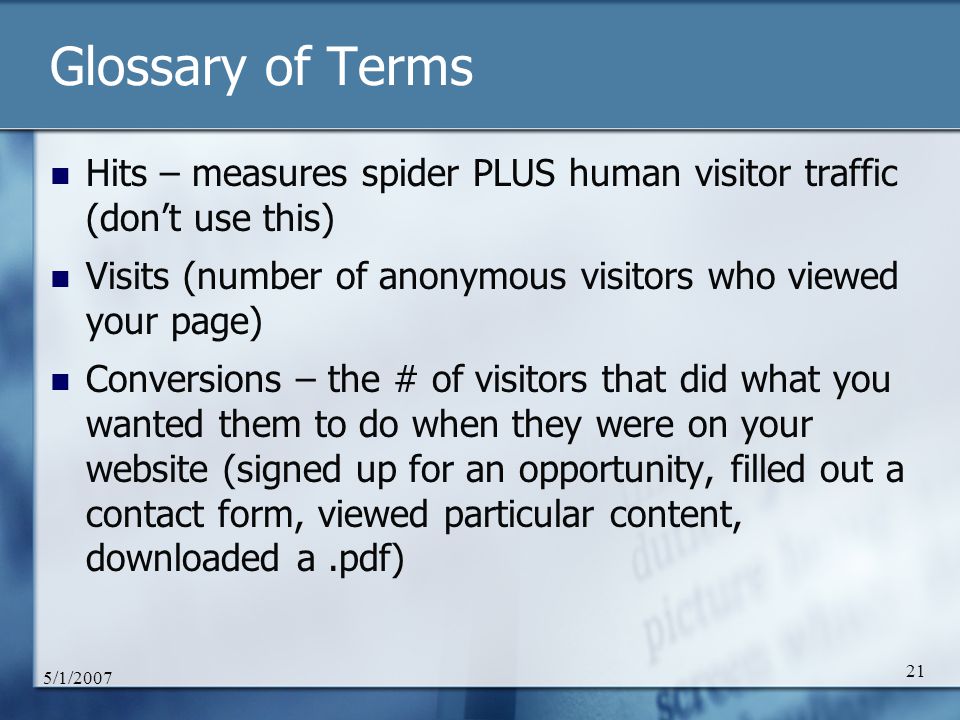 5/1/ Glossary of Terms Hits – measures spider PLUS human visitor traffic (don’t use this) Visits (number of anonymous visitors who viewed your page) Conversions – the # of visitors that did what you wanted them to do when they were on your website (signed up for an opportunity, filled out a contact form, viewed particular content, downloaded a.pdf)