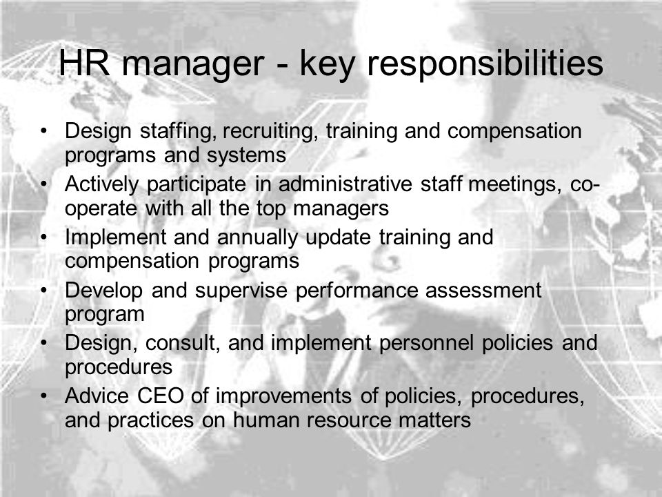 HR manager - key responsibilities Design staffing, recruiting, training and compensation programs and systems Actively participate in administrative staff meetings, co- operate with all the top managers Implement and annually update training and compensation programs Develop and supervise performance assessment program Design, consult, and implement personnel policies and procedures Advice CEO of improvements of policies, procedures, and practices on human resource matters