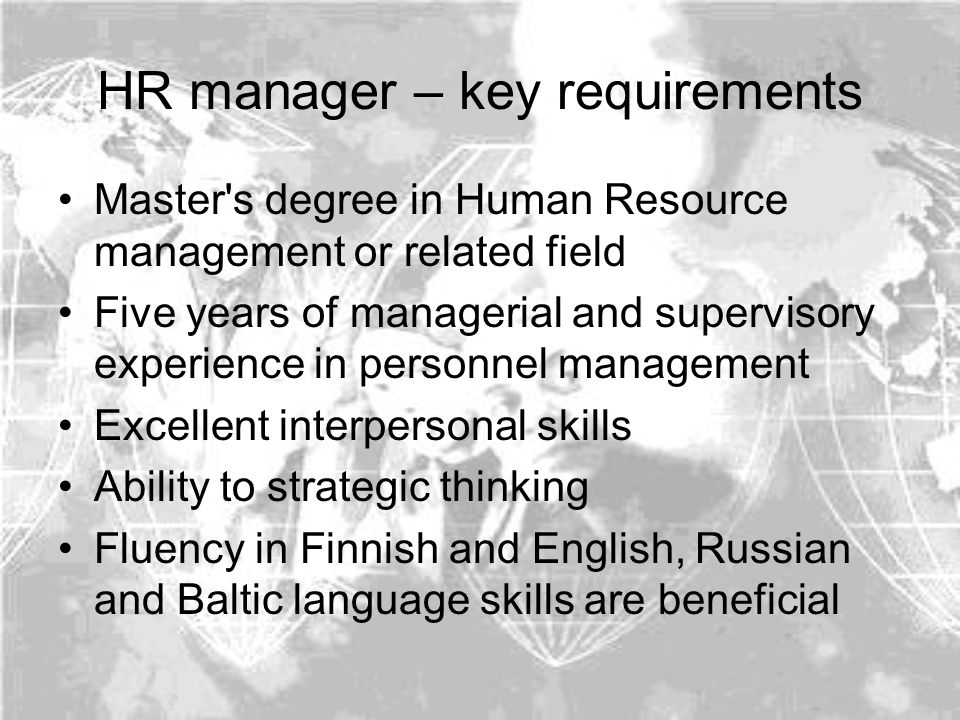 HR manager – key requirements Master s degree in Human Resource management or related field Five years of managerial and supervisory experience in personnel management Excellent interpersonal skills Ability to strategic thinking Fluency in Finnish and English, Russian and Baltic language skills are beneficial