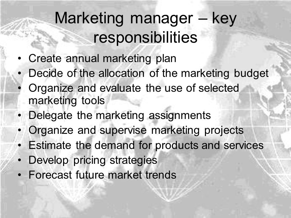 Marketing manager – key responsibilities Create annual marketing plan Decide of the allocation of the marketing budget Organize and evaluate the use of selected marketing tools Delegate the marketing assignments Organize and supervise marketing projects Estimate the demand for products and services Develop pricing strategies Forecast future market trends