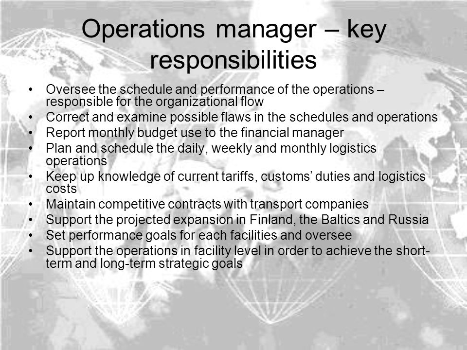 Operations manager – key responsibilities Oversee the schedule and performance of the operations – responsible for the organizational flow Correct and examine possible flaws in the schedules and operations Report monthly budget use to the financial manager Plan and schedule the daily, weekly and monthly logistics operations Keep up knowledge of current tariffs, customs’ duties and logistics costs Maintain competitive contracts with transport companies Support the projected expansion in Finland, the Baltics and Russia Set performance goals for each facilities and oversee Support the operations in facility level in order to achieve the short- term and long-term strategic goals