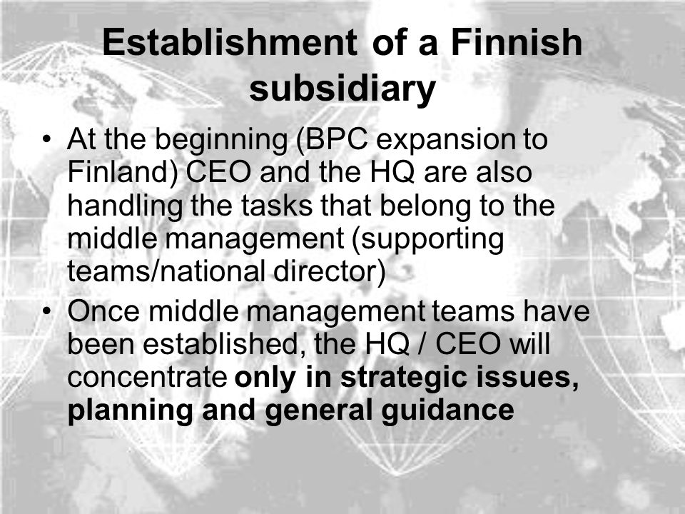 Establishment of a Finnish subsidiary At the beginning (BPC expansion to Finland) CEO and the HQ are also handling the tasks that belong to the middle management (supporting teams/national director) Once middle management teams have been established, the HQ / CEO will concentrate only in strategic issues, planning and general guidance