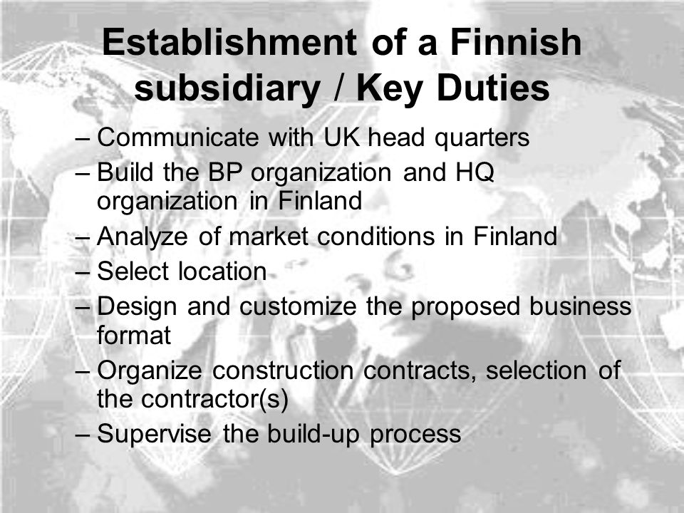 Establishment of a Finnish subsidiary / Key Duties –Communicate with UK head quarters –Build the BP organization and HQ organization in Finland –Analyze of market conditions in Finland –Select location –Design and customize the proposed business format –Organize construction contracts, selection of the contractor(s) –Supervise the build-up process