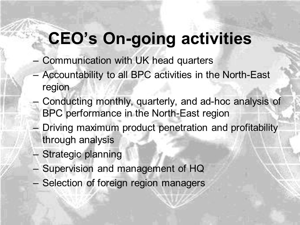 CEO’s On-going activities –Communication with UK head quarters –Accountability to all BPC activities in the North-East region –Conducting monthly, quarterly, and ad-hoc analysis of BPC performance in the North-East region –Driving maximum product penetration and profitability through analysis –Strategic planning –Supervision and management of HQ –Selection of foreign region managers
