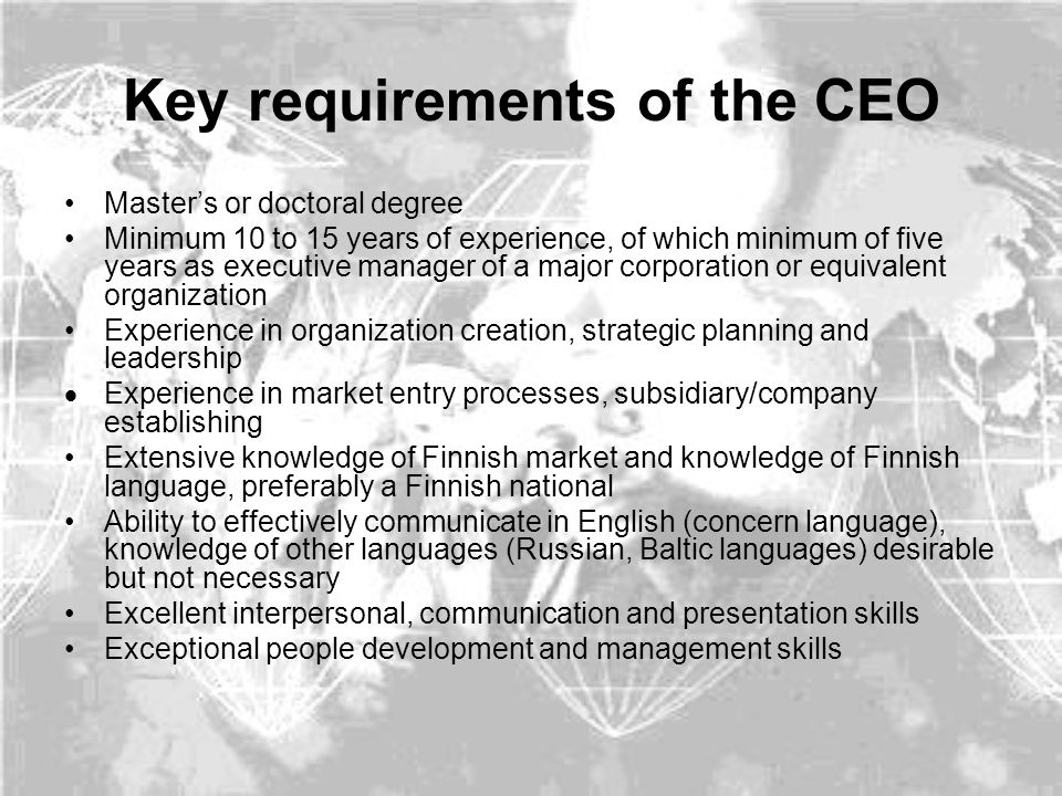 Key requirements of the CEO Master’s or doctoral degree Minimum 10 to 15 years of experience, of which minimum of five years as executive manager of a major corporation or equivalent organization Experience in organization creation, strategic planning and leadership  Experience in market entry processes, subsidiary/company establishing Extensive knowledge of Finnish market and knowledge of Finnish language, preferably a Finnish national Ability to effectively communicate in English (concern language), knowledge of other languages (Russian, Baltic languages) desirable but not necessary Excellent interpersonal, communication and presentation skills Exceptional people development and management skills