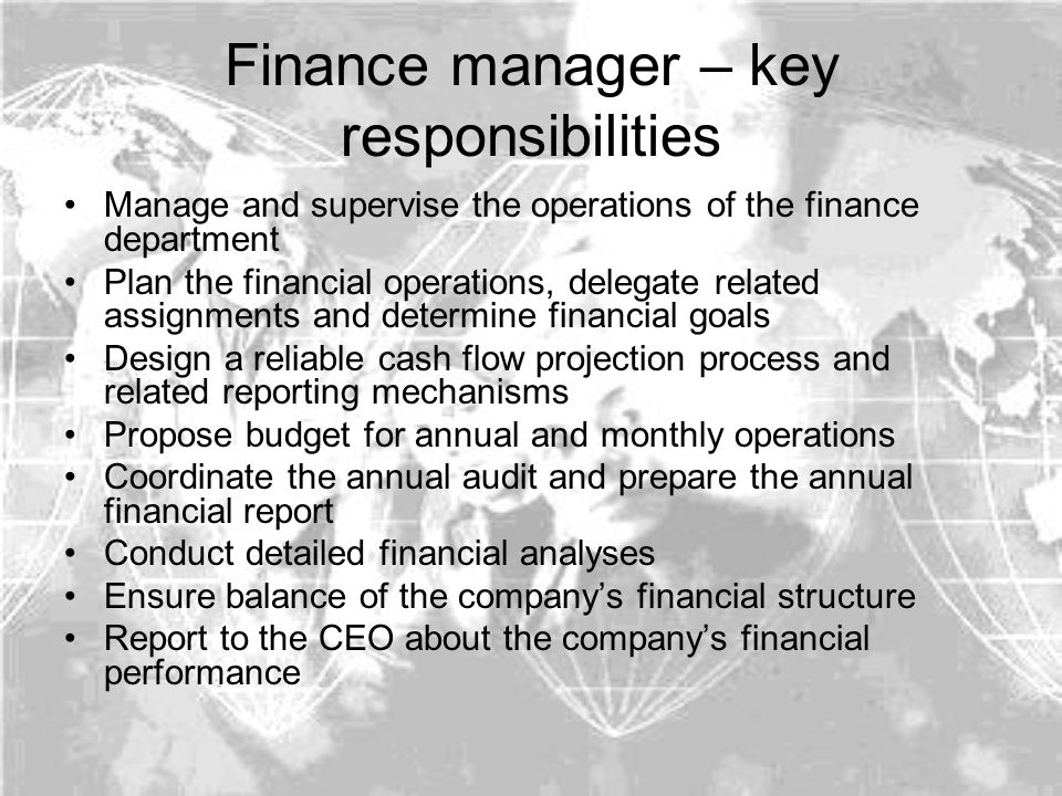 Finance manager – key responsibilities Manage and supervise the operations of the finance department Plan the financial operations, delegate related assignments and determine financial goals Design a reliable cash flow projection process and related reporting mechanisms Propose budget for annual and monthly operations Coordinate the annual audit and prepare the annual financial report Conduct detailed financial analyses Ensure balance of the company’s financial structure Report to the CEO about the company’s financial performance