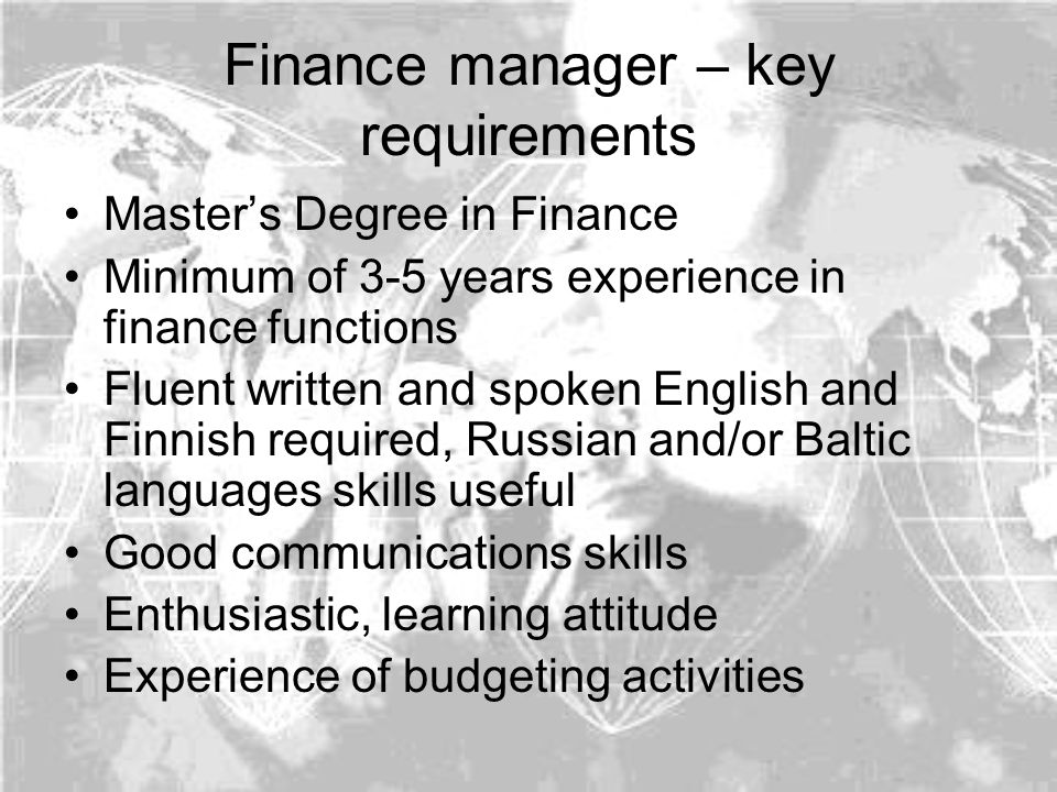 Finance manager – key requirements Master’s Degree in Finance Minimum of 3-5 years experience in finance functions Fluent written and spoken English and Finnish required, Russian and/or Baltic languages skills useful Good communications skills Enthusiastic, learning attitude Experience of budgeting activities