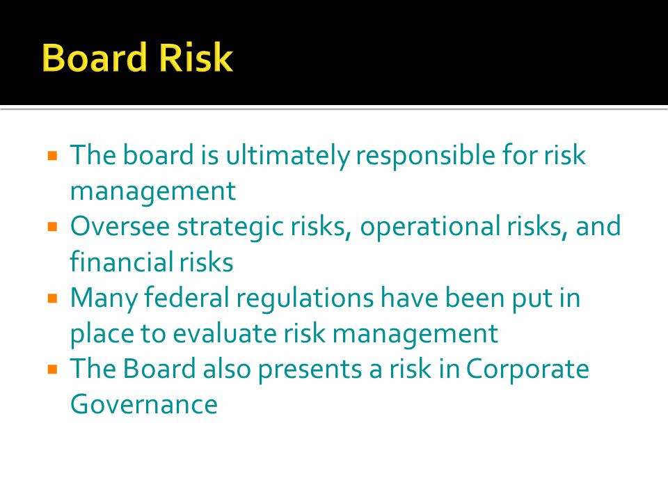  The board is ultimately responsible for risk management  Oversee strategic risks, operational risks, and financial risks  Many federal regulations have been put in place to evaluate risk management  The Board also presents a risk in Corporate Governance