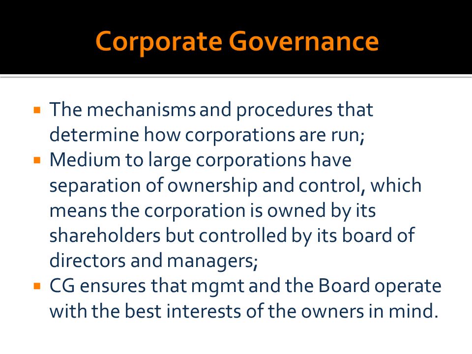  The mechanisms and procedures that determine how corporations are run;  Medium to large corporations have separation of ownership and control, which means the corporation is owned by its shareholders but controlled by its board of directors and managers;  CG ensures that mgmt and the Board operate with the best interests of the owners in mind.