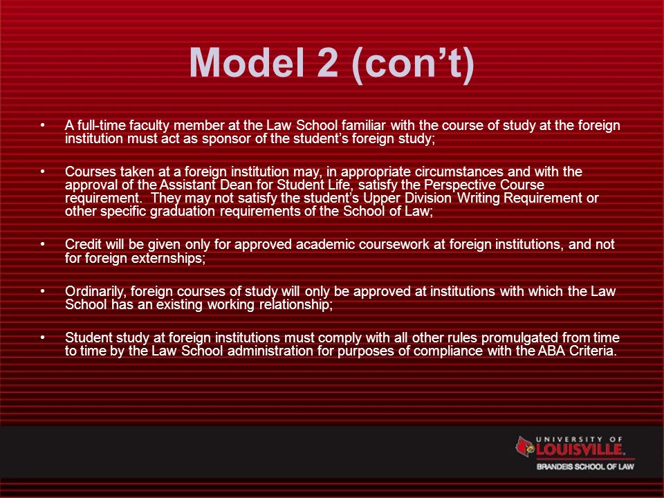 Model 2 (con’t) A full-time faculty member at the Law School familiar with the course of study at the foreign institution must act as sponsor of the student’s foreign study; Courses taken at a foreign institution may, in appropriate circumstances and with the approval of the Assistant Dean for Student Life, satisfy the Perspective Course requirement.