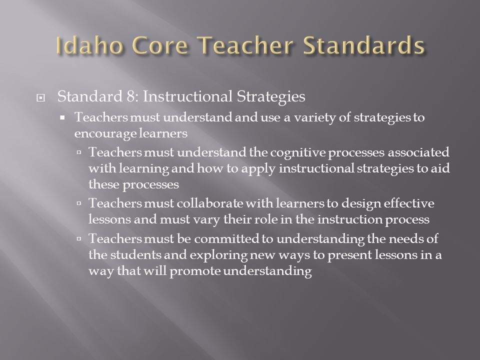  Standard 8: Instructional Strategies  Teachers must understand and use a variety of strategies to encourage learners  Teachers must understand the cognitive processes associated with learning and how to apply instructional strategies to aid these processes  Teachers must collaborate with learners to design effective lessons and must vary their role in the instruction process  Teachers must be committed to understanding the needs of the students and exploring new ways to present lessons in a way that will promote understanding