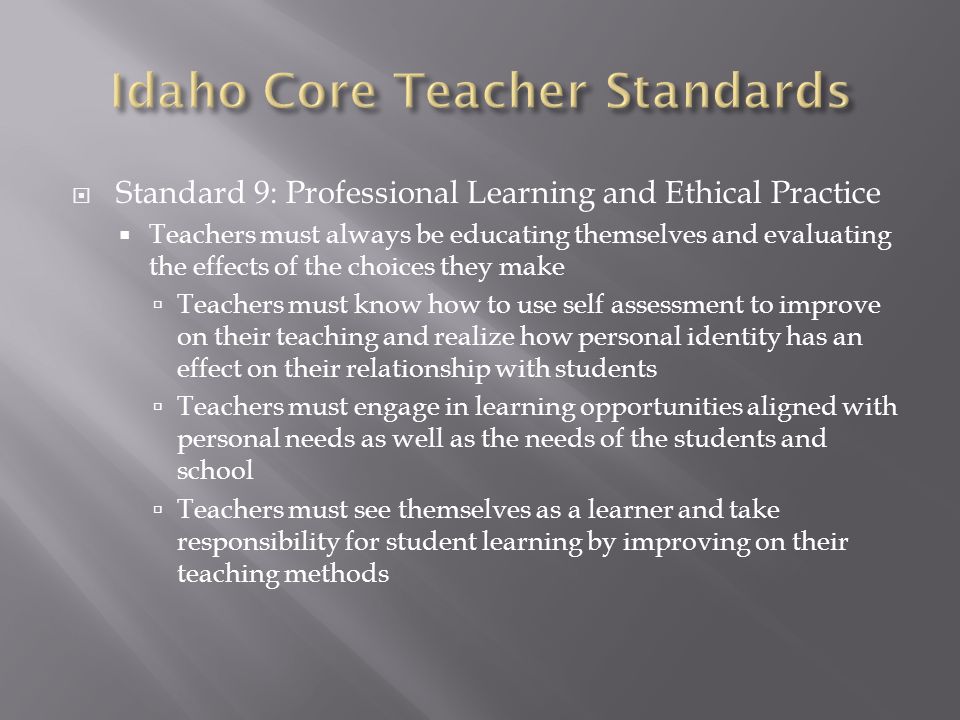  Standard 9: Professional Learning and Ethical Practice  Teachers must always be educating themselves and evaluating the effects of the choices they make  Teachers must know how to use self assessment to improve on their teaching and realize how personal identity has an effect on their relationship with students  Teachers must engage in learning opportunities aligned with personal needs as well as the needs of the students and school  Teachers must see themselves as a learner and take responsibility for student learning by improving on their teaching methods