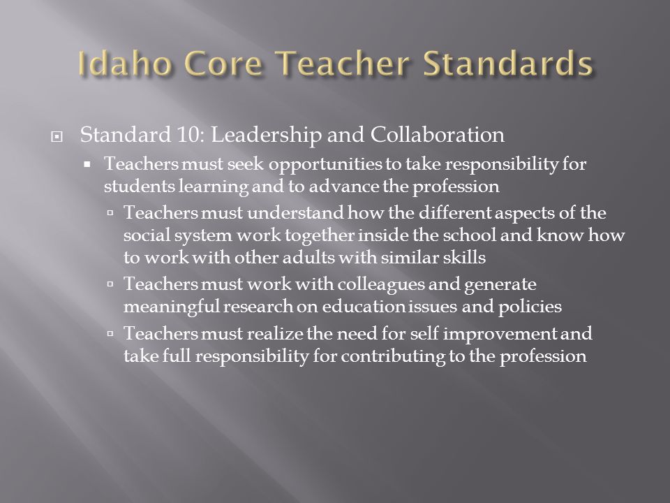  Standard 10: Leadership and Collaboration  Teachers must seek opportunities to take responsibility for students learning and to advance the profession  Teachers must understand how the different aspects of the social system work together inside the school and know how to work with other adults with similar skills  Teachers must work with colleagues and generate meaningful research on education issues and policies  Teachers must realize the need for self improvement and take full responsibility for contributing to the profession