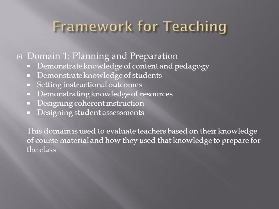  Domain 1: Planning and Preparation  Demonstrate knowledge of content and pedagogy  Demonstrate knowledge of students  Setting instructional outcomes  Demonstrating knowledge of resources  Designing coherent instruction  Designing student assessments This domain is used to evaluate teachers based on their knowledge of course material and how they used that knowledge to prepare for the class