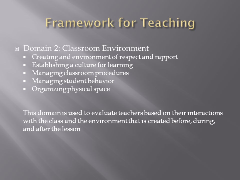  Domain 2: Classroom Environment  Creating and environment of respect and rapport  Establishing a culture for learning  Managing classroom procedures  Managing student behavior  Organizing physical space This domain is used to evaluate teachers based on their interactions with the class and the environment that is created before, during, and after the lesson