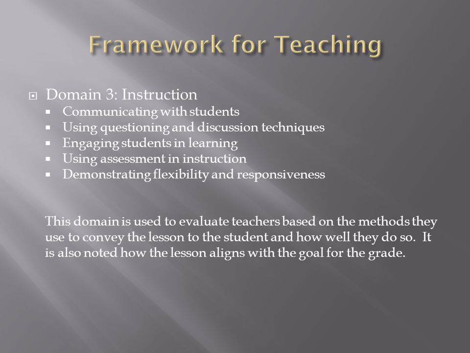  Domain 3: Instruction  Communicating with students  Using questioning and discussion techniques  Engaging students in learning  Using assessment in instruction  Demonstrating flexibility and responsiveness This domain is used to evaluate teachers based on the methods they use to convey the lesson to the student and how well they do so.