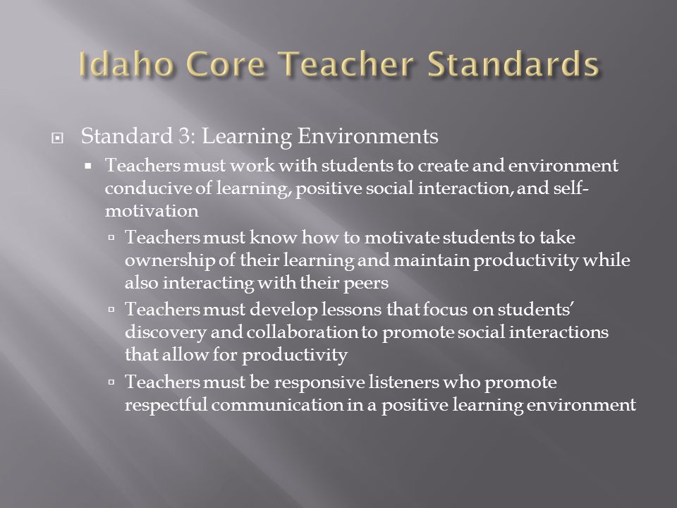  Standard 3: Learning Environments  Teachers must work with students to create and environment conducive of learning, positive social interaction, and self- motivation  Teachers must know how to motivate students to take ownership of their learning and maintain productivity while also interacting with their peers  Teachers must develop lessons that focus on students’ discovery and collaboration to promote social interactions that allow for productivity  Teachers must be responsive listeners who promote respectful communication in a positive learning environment