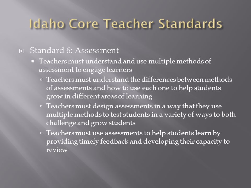  Standard 6: Assessment  Teachers must understand and use multiple methods of assessment to engage learners  Teachers must understand the differences between methods of assessments and how to use each one to help students grow in different areas of learning  Teachers must design assessments in a way that they use multiple methods to test students in a variety of ways to both challenge and grow students  Teachers must use assessments to help students learn by providing timely feedback and developing their capacity to review