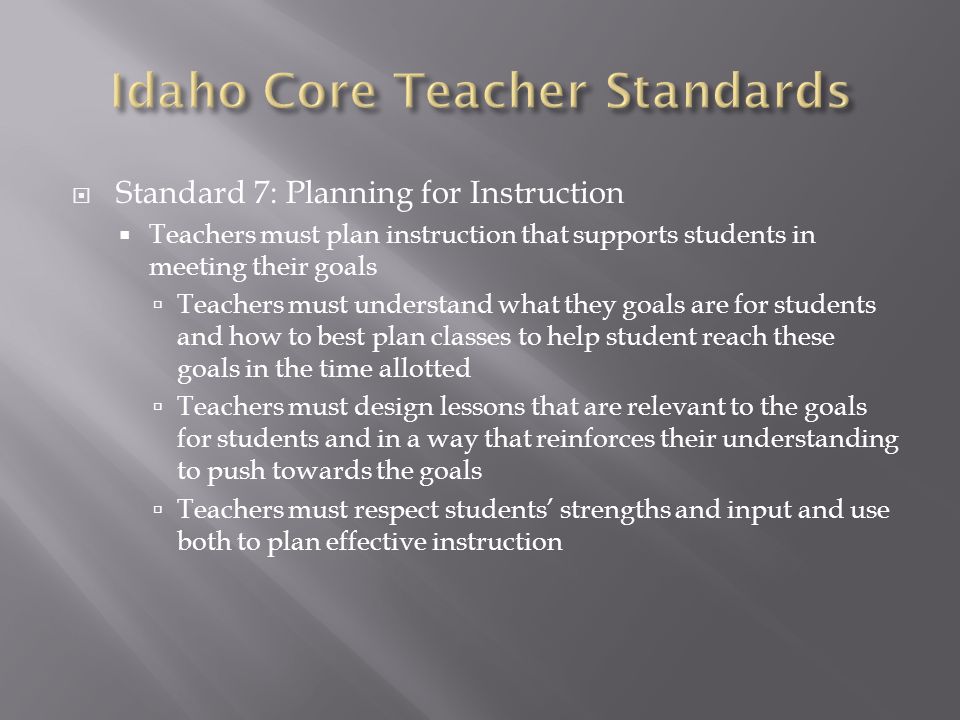  Standard 7: Planning for Instruction  Teachers must plan instruction that supports students in meeting their goals  Teachers must understand what they goals are for students and how to best plan classes to help student reach these goals in the time allotted  Teachers must design lessons that are relevant to the goals for students and in a way that reinforces their understanding to push towards the goals  Teachers must respect students’ strengths and input and use both to plan effective instruction