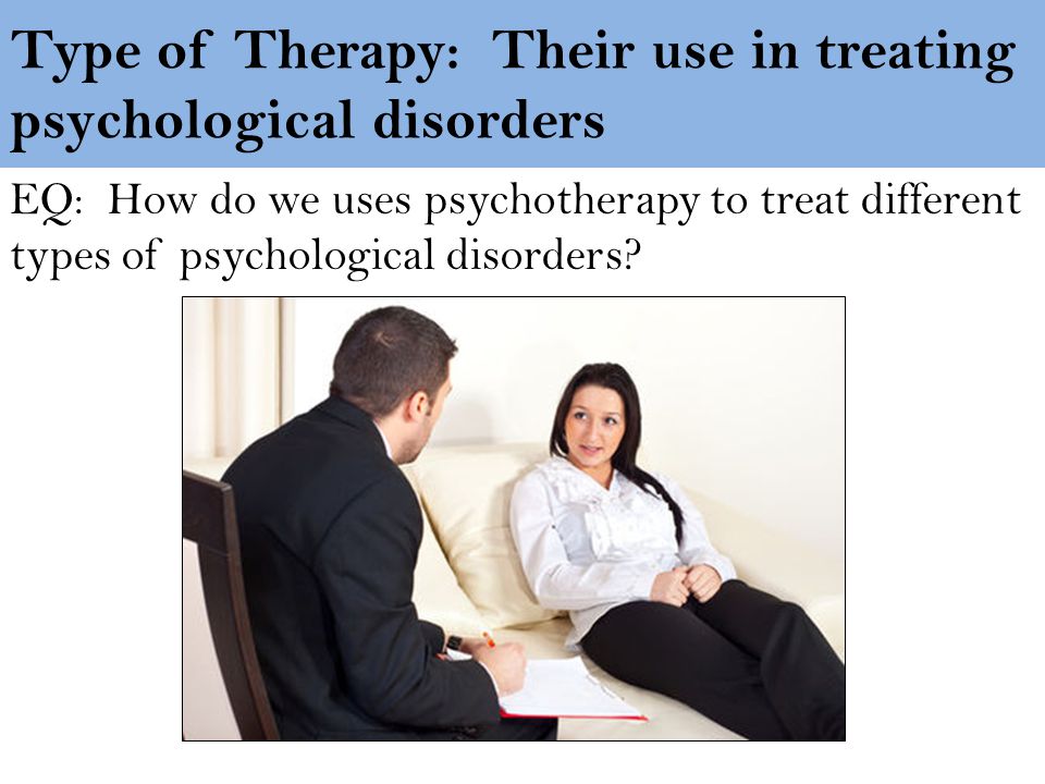Type of Therapy: Their use in treating psychological disorders EQ: How do we uses psychotherapy to treat different types of psychological disorders