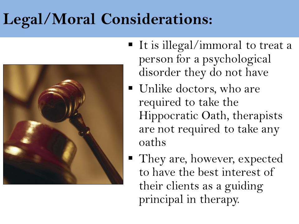 Legal/Moral Considerations:  It is illegal/immoral to treat a person for a psychological disorder they do not have  Unlike doctors, who are required to take the Hippocratic Oath, therapists are not required to take any oaths  They are, however, expected to have the best interest of their clients as a guiding principal in therapy.