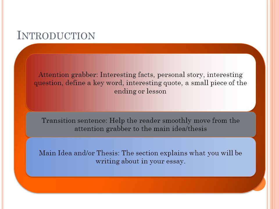 I NTRODUCTION Attention grabber: Interesting facts, personal story, interesting question, define a key word, interesting quote, a small piece of the ending or lesson Transition sentence: Help the reader smoothly move from the attention grabber to the main idea/thesis Main Idea and/or Thesis: The section explains what you will be writing about in your essay.