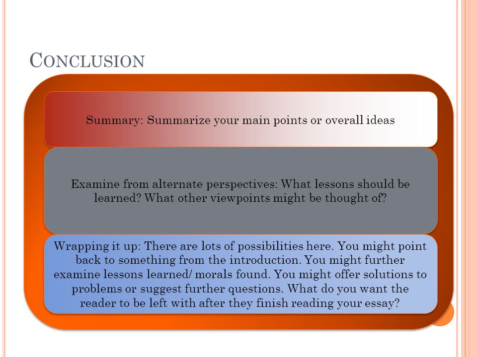C ONCLUSION Summary: Summarize your main points or overall ideas Examine from alternate perspectives: What lessons should be learned.
