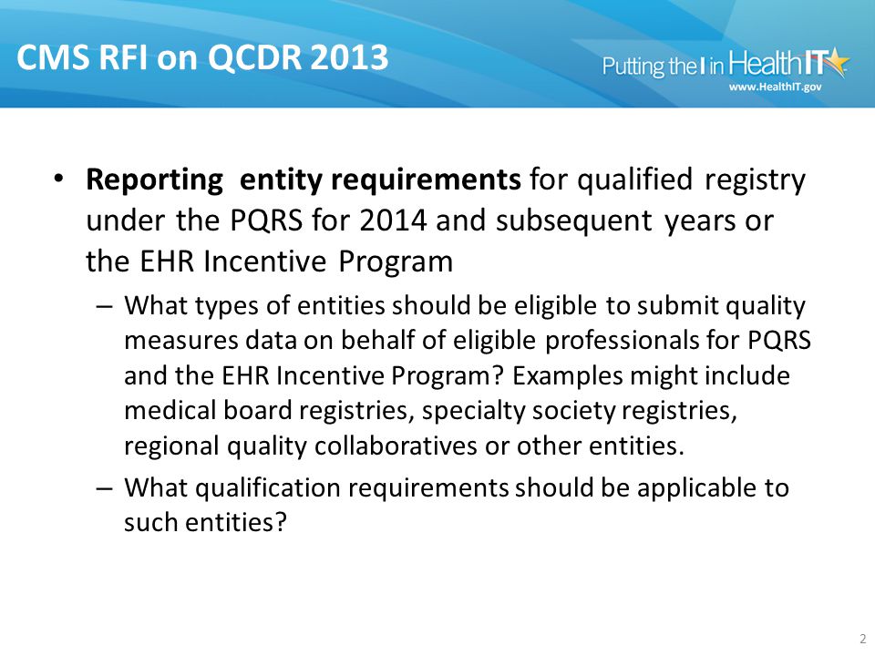 CMS RFI on QCDR 2013 Reporting entity requirements for qualified registry under the PQRS for 2014 and subsequent years or the EHR Incentive Program – What types of entities should be eligible to submit quality measures data on behalf of eligible professionals for PQRS and the EHR Incentive Program.