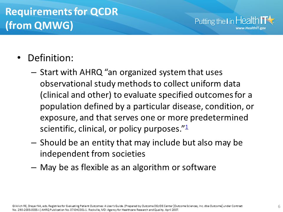 Requirements for QCDR (from QMWG) Definition: – Start with AHRQ an organized system that uses observational study methods to collect uniform data (clinical and other) to evaluate specified outcomes for a population defined by a particular disease, condition, or exposure, and that serves one or more predetermined scientific, clinical, or policy purposes. 1 1 – Should be an entity that may include but also may be independent from societies – May be as flexible as an algorithm or software 6 Gliklich RE, Dreyer NA, eds.