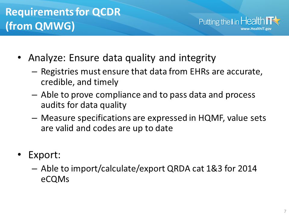 Requirements for QCDR (from QMWG) Analyze: Ensure data quality and integrity – Registries must ensure that data from EHRs are accurate, credible, and timely – Able to prove compliance and to pass data and process audits for data quality – Measure specifications are expressed in HQMF, value sets are valid and codes are up to date Export: – Able to import/calculate/export QRDA cat 1&3 for 2014 eCQMs 7
