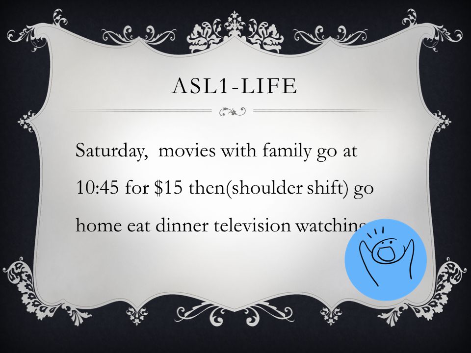 ASL1-LIFE Saturday, movies with family go at 10:45 for $15 then(shoulder shift) go home eat dinner television watching.