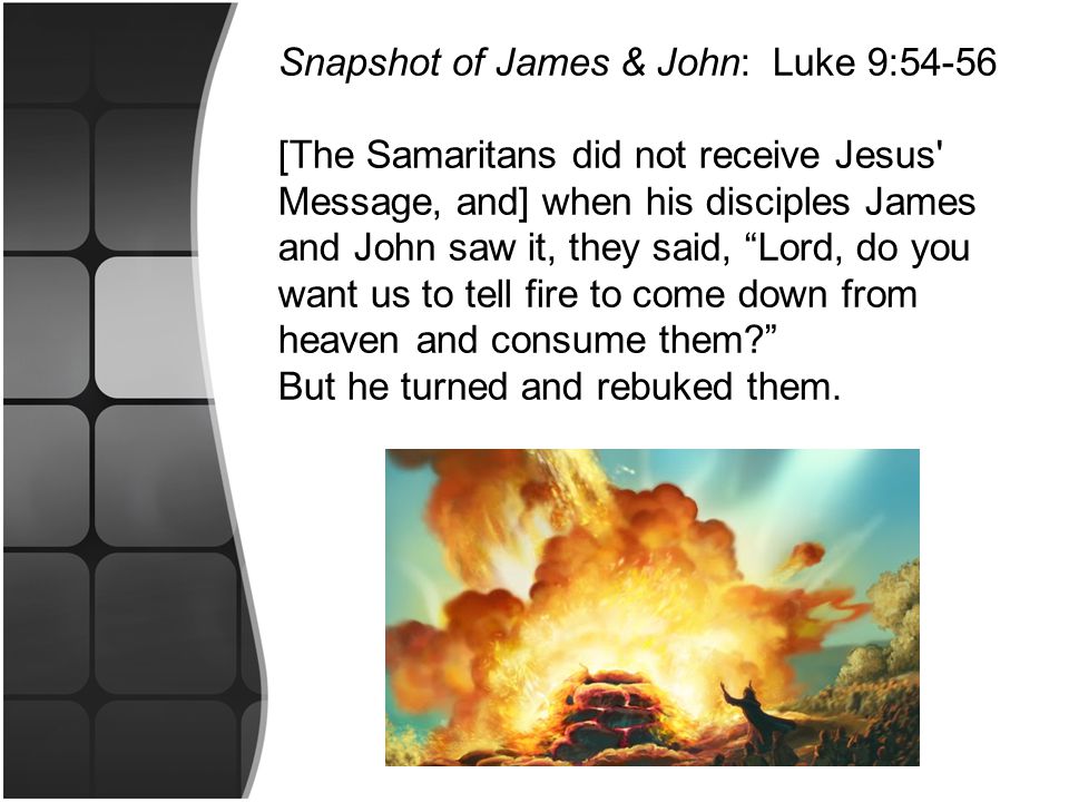 Snapshot of James & John: Luke 9:54-56 [The Samaritans did not receive Jesus Message, and] when his disciples James and John saw it, they said, Lord, do you want us to tell fire to come down from heaven and consume them But he turned and rebuked them.
