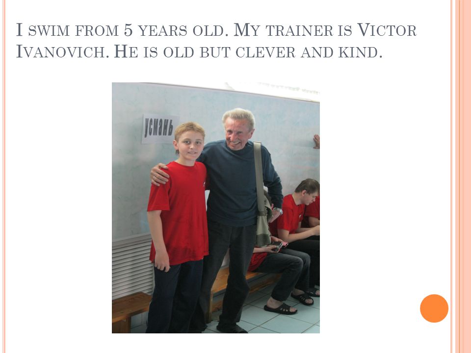 I SWIM FROM 5 YEARS OLD. M Y TRAINER IS V ICTOR I VANOVICH. H E IS OLD BUT CLEVER AND KIND.