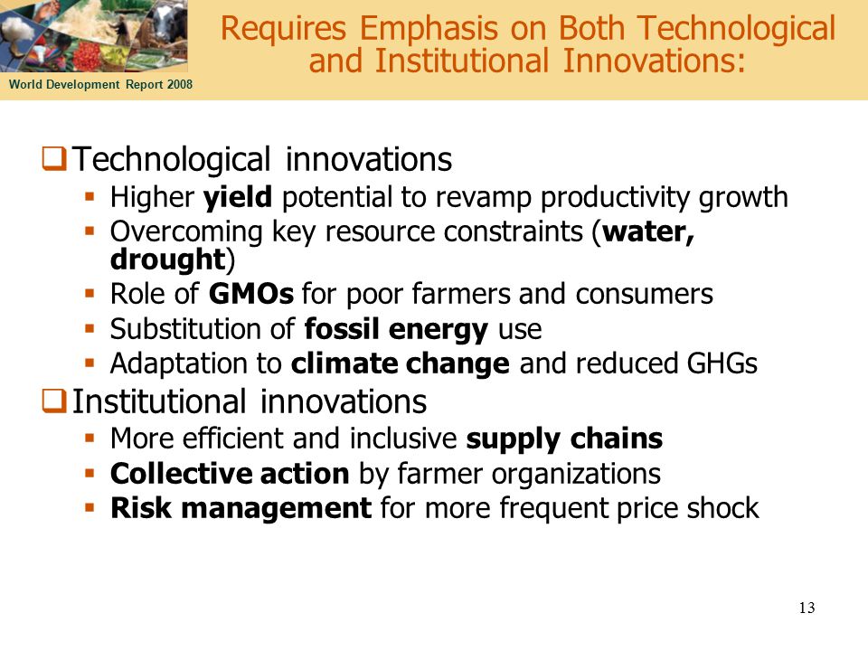 World Development Report Requires Emphasis on Both Technological and Institutional Innovations:  Technological innovations  Higher yield potential to revamp productivity growth  Overcoming key resource constraints (water, drought)  Role of GMOs for poor farmers and consumers  Substitution of fossil energy use  Adaptation to climate change and reduced GHGs  Institutional innovations  More efficient and inclusive supply chains  Collective action by farmer organizations  Risk management for more frequent price shock
