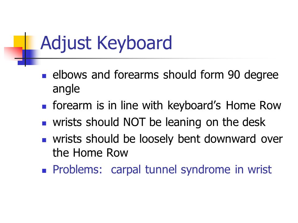 Adjust Keyboard elbows and forearms should form 90 degree angle forearm is in line with keyboard’s Home Row wrists should NOT be leaning on the desk wrists should be loosely bent downward over the Home Row Problems: carpal tunnel syndrome in wrist