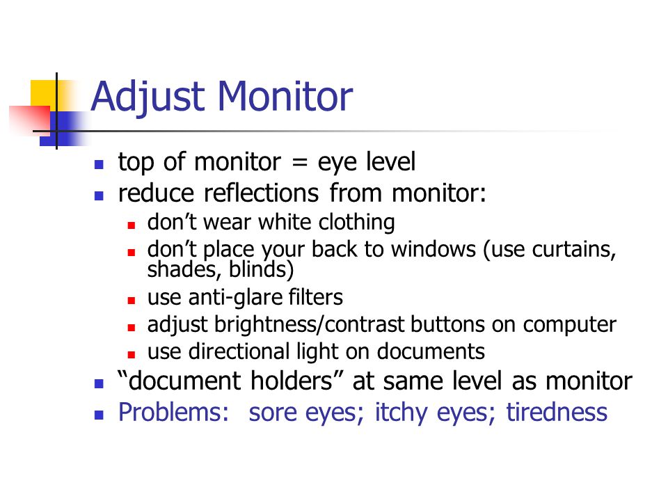 Adjust Monitor top of monitor = eye level reduce reflections from monitor: don’t wear white clothing don’t place your back to windows (use curtains, shades, blinds)‏ use anti-glare filters adjust brightness/contrast buttons on computer use directional light on documents document holders at same level as monitor Problems: sore eyes; itchy eyes; tiredness