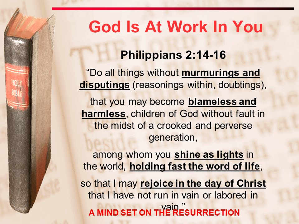 Philippians 2:14-16 Do all things without murmurings and disputings (reasonings within, doubtings), that you may become blameless and harmless, children of God without fault in the midst of a crooked and perverse generation, among whom you shine as lights in the world, holding fast the word of life, so that I may rejoice in the day of Christ that I have not run in vain or labored in vain. God Is At Work In You A MIND SET ON THE RESURRECTION