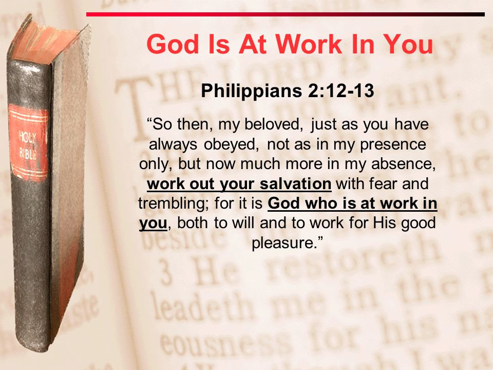 God Is At Work In You Philippians 2:12-13 So then, my beloved, just as you have always obeyed, not as in my presence only, but now much more in my absence, work out your salvation with fear and trembling; for it is God who is at work in you, both to will and to work for His good pleasure.