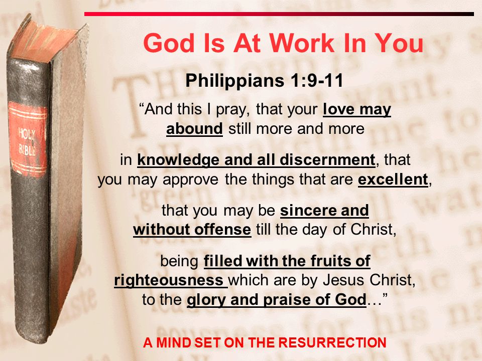 Philippians 1:9-11 And this I pray, that your love may abound still more and more in knowledge and all discernment, that you may approve the things that are excellent, that you may be sincere and without offense till the day of Christ, being filled with the fruits of righteousness which are by Jesus Christ, to the glory and praise of God… God Is At Work In You A MIND SET ON THE RESURRECTION