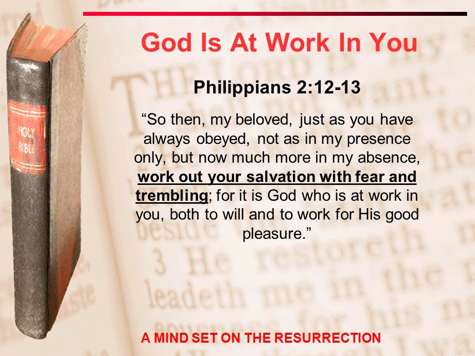 God Is At Work In You Philippians 2:12-13 So then, my beloved, just as you have always obeyed, not as in my presence only, but now much more in my absence, work out your salvation with fear and trembling; for it is God who is at work in you, both to will and to work for His good pleasure. A MIND SET ON THE RESURRECTION