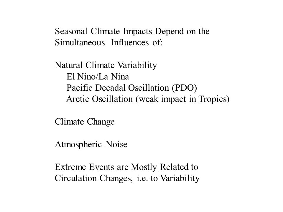 Seasonal Climate Impacts Depend on the Simultaneous Influences of: Natural Climate Variability El Nino/La Nina Pacific Decadal Oscillation (PDO) Arctic Oscillation (weak impact in Tropics) Climate Change Atmospheric Noise Extreme Events are Mostly Related to Circulation Changes, i.e.