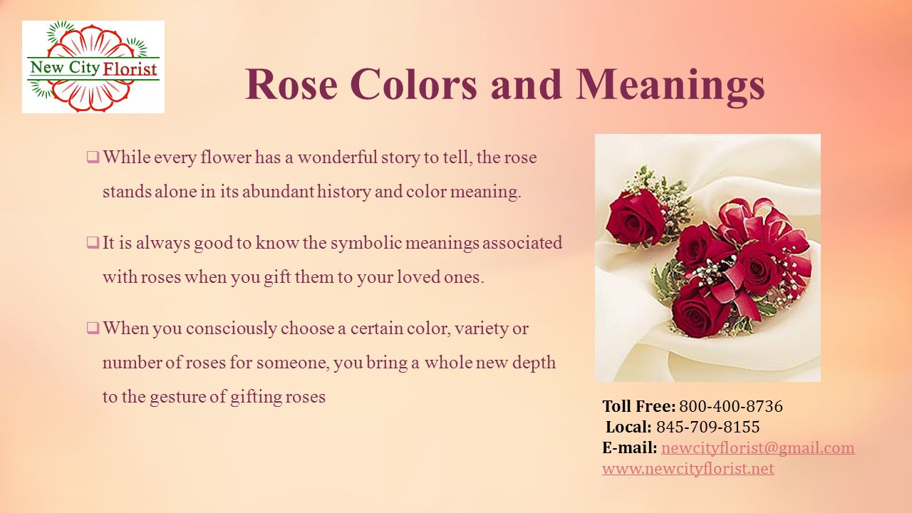 Toll Free: Local: Rose Colors and Meanings  While every flower has a wonderful story to tell, the rose stands alone in its abundant history and color meaning.