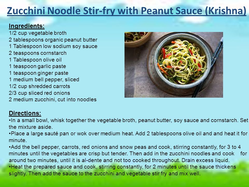 Zucchini Noodle Stir-fry with Peanut Sauce (Krishna) Ingredients: 1/2 cup vegetable broth 2 tablespoons organic peanut butter 1 Tablespoon low sodium soy sauce 2 teaspoons cornstarch 1 Tablespoon olive oil 1 teaspoon garlic paste 1 teaspoon ginger paste 1 medium bell pepper, sliced 1/2 cup shredded carrots 2/3 cup sliced red onions 2 medium zucchini, cut into noodles Directions: In a small bowl, whisk together the vegetable broth, peanut butter, soy sauce and cornstarch.
